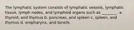 The lymphatic system consists of lymphatic vessels, lymphatic tissue, lymph nodes, and lymphoid organs such as ________. a. thyroid, and thymus b. pancreas, and spleen c. spleen, and thymus d. oropharynx, and tonsils