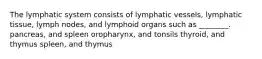 The lymphatic system consists of lymphatic vessels, lymphatic tissue, lymph nodes, and lymphoid organs such as ________. pancreas, and spleen oropharynx, and tonsils thyroid, and thymus spleen, and thymus