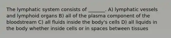 The lymphatic system consists of _______. A) lymphatic vessels and lymphoid organs B) all of the plasma component of the bloodstream C) all fluids inside the body's cells D) all liquids in the body whether inside cells or in spaces between tissues