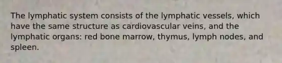 The lymphatic system consists of the lymphatic vessels, which have the same structure as cardiovascular veins, and the lymphatic organs: red bone marrow, thymus, lymph nodes, and spleen.