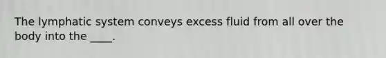 The lymphatic system conveys excess fluid from all over the body into the ____.