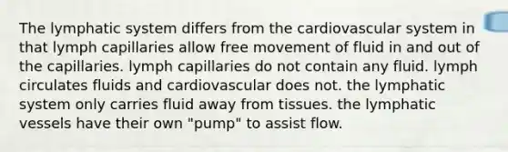 The lymphatic system differs from the cardiovascular system in that lymph capillaries allow free movement of fluid in and out of the capillaries. lymph capillaries do not contain any fluid. lymph circulates fluids and cardiovascular does not. the lymphatic system only carries fluid away from tissues. the lymphatic vessels have their own "pump" to assist flow.