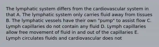 The lymphatic system differs from the cardiovascular system in that A. The lymphatic system only carries fluid away from tissues B. The lymphatic vessels have their own "pump" to assist flow C. Lymph capillaries do not contain any fluid D. Lymph capillaries allow free movement of fluid in and out of the capillaries E. Lymph circulates fluids and cardiovascular does not