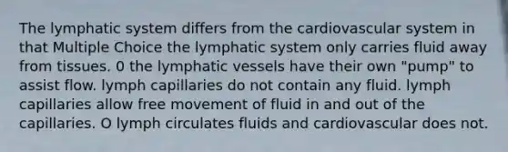 The lymphatic system differs from the cardiovascular system in that Multiple Choice the lymphatic system only carries fluid away from tissues. 0 the lymphatic vessels have their own "pump" to assist flow. lymph capillaries do not contain any fluid. lymph capillaries allow free movement of fluid in and out of the capillaries. O lymph circulates fluids and cardiovascular does not.