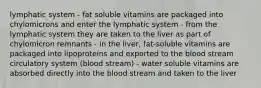 lymphatic system - fat soluble vitamins are packaged into chylomicrons and enter the lymphatic system - from the lymphatic system they are taken to the liver as part of chylomicron remnants - in the liver, fat-soluble vitamins are packaged into lipoproteins and exported to the blood stream circulatory system (blood stream) - water soluble vitamins are absorbed directly into the blood stream and taken to the liver