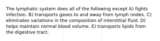 The lymphatic system does all of the following except A) fights infection. B) transports gases to and away from lymph nodes. C) eliminates variations in the composition of interstitial fluid. D) helps maintain normal blood volume. E) transports lipids from the digestive tract.