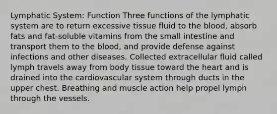 Lymphatic System: Function Three functions of the lymphatic system are to return excessive tissue fluid to <a href='https://www.questionai.com/knowledge/k7oXMfj7lk-the-blood' class='anchor-knowledge'>the blood</a>, absorb fats and fat-soluble vitamins from the small intestine and transport them to the blood, and provide defense against infections and other diseases. Collected extracellular fluid called lymph travels away from body tissue toward <a href='https://www.questionai.com/knowledge/kya8ocqc6o-the-heart' class='anchor-knowledge'>the heart</a> and is drained into the cardiovascular system through ducts in the upper chest. Breathing and muscle action help propel lymph through the vessels.