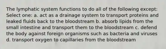 The lymphatic system functions to do all of the following except: Select one: a. act as a drainage system to transport proteins and leaked fluids back to the bloodstream b. absorb lipids from the small intestine and transport them to the bloodstream c. defend the body against foreign organisms such as bacteria and viruses d. transport oxygen to capillaries from the bloodstream