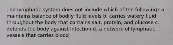 The lymphatic system does not include which of the following? a. maintains balance of bodily fluid levels b. carries watery fluid throughout the body that contains salt, protein, and glucose c. defends the body against infection d. a network of lymphatic vessels that carries blood