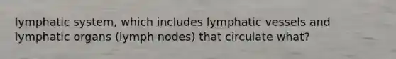 lymphatic system, which includes lymphatic vessels and lymphatic organs (lymph nodes) that circulate what?