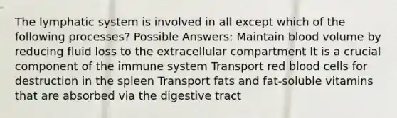The lymphatic system is involved in all except which of the following processes? Possible Answers: Maintain blood volume by reducing fluid loss to the extracellular compartment It is a crucial component of the immune system Transport red blood cells for destruction in the spleen Transport fats and fat-soluble vitamins that are absorbed via the digestive tract