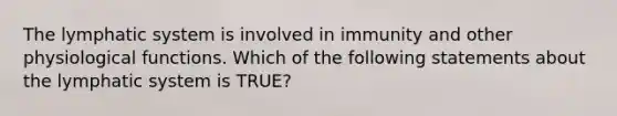 The lymphatic system is involved in immunity and other physiological functions. Which of the following statements about the lymphatic system is TRUE?