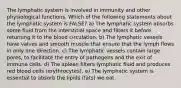 The lymphatic system is involved in immunity and other physiological functions. Which of the following statements about the lymphatic system is FALSE? a) The lymphatic system absorbs some fluid from the interstitial space and filters it before returning it to the blood circulation. b) The lymphatic vessels have valves and smooth muscle that ensure that the lymph flows in only one direction. c) The lymphatic vessels contain large pores, to facilitate the entry of pathogens and the exit of immune cells. d) The spleen filters lymphatic fluid and produces red blood cells (erythrocytes). e) The lymphatic system is essential to absorb the lipids (fats) we eat.