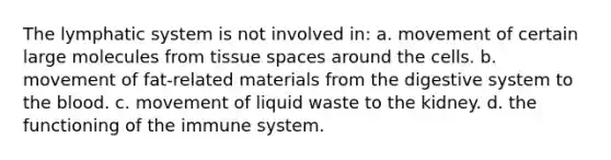 The lymphatic system is not involved in: a. movement of certain large molecules from tissue spaces around the cells. b. movement of fat-related materials from the digestive system to the blood. c. movement of liquid waste to the kidney. d. the functioning of the immune system.