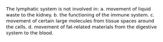 The lymphatic system is not involved in: a. movement of liquid waste to the kidney. b. the functioning of the immune system. c. movement of certain large molecules from tissue spaces around the cells. d. movement of fat-related materials from the digestive system to the blood.