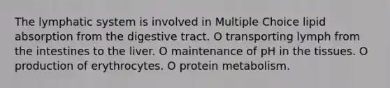 The lymphatic system is involved in Multiple Choice lipid absorption from the digestive tract. O transporting lymph from the intestines to the liver. O maintenance of pH in the tissues. O production of erythrocytes. O protein metabolism.