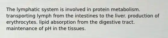 The lymphatic system is involved in protein metabolism. transporting lymph from the intestines to the liver. production of erythrocytes. lipid absorption from the digestive tract. maintenance of pH in the tissues.