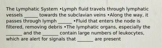 The Lymphatic System •Lymph fluid travels through lymphatic vessels ______ towards the subclavian veins •Along the way, it passes through lymph ______ •Fluid that enters the node is filtered, removing debris •The lymphatic organs, especially the _______ and the _______ contain large numbers of leukocytes, which are alert for signals that _______ are present