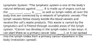 Lymphatic System: *The lymphatic system is one of the body's natural defenses against _____. It is made up of organs such as the _____ _____, _____, & _____ as well as lymph nodes all over the body that are connected by a network of lymphatic vessels *The lymph vessels follow closely beside the blood vessels and receive the cell's waste products. This waste is carried by the lymphatics and is filtered through rounded areas of the lymph system. *Cancer can develop in the lymph nodes in two ways. It can start there as a primary cancer (aka. _____), or it can spread into the lymph nodes from a primary cancer elsewhere in the body (metastatic spread).