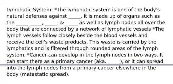 Lymphatic System: *The lymphatic system is one of the body's natural defenses against _____. It is made up of organs such as the _____ _____, _____, & _____ as well as lymph nodes all over the body that are connected by a network of lymphatic vessels *The lymph vessels follow closely beside the blood vessels and receive the cell's waste products. This waste is carried by the lymphatics and is filtered through rounded areas of the lymph system. *Cancer can develop in the lymph nodes in two ways. It can start there as a primary cancer (aka. _____), or it can spread into the lymph nodes from a primary cancer elsewhere in the body (metastatic spread).