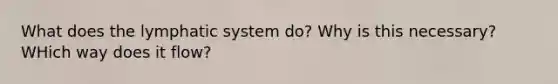 What does the lymphatic system do? Why is this necessary? WHich way does it flow?