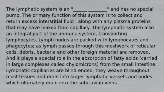 The lymphatic system is an "______ ________" and has no special pump. The primary function of this system is to collect and return excess interstitial fluid , along with any plasma proteins that may have leaked from capillary. The lymphatic system also an integral part of the immune system, transporting lymphocytes. Lymph nodes are packed with lymphocytes and phagocytes; as lymph passes through this meshwork of reticular cells, debris, bacteria and other foreign material are removed. And it plays a special role in the absorption of fatty acids (carried in large complexes called chylomicrons) from the small intestine. Lymphatic capillaries are blind-ended; they weave throughout most tissues and drain into larger lymphatic vessels and nodes which ultimately drain into the subclavian veins.