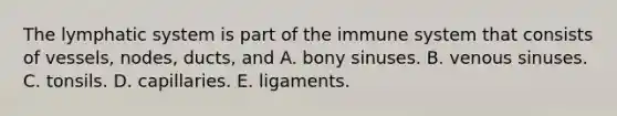 The lymphatic system is part of the immune system that consists of vessels, nodes, ducts, and A. bony sinuses. B. venous sinuses. C. tonsils. D. capillaries. E. ligaments.