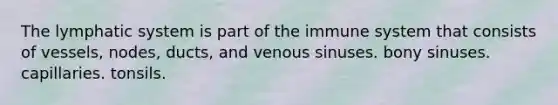 The lymphatic system is part of the immune system that consists of vessels, nodes, ducts, and venous sinuses. bony sinuses. capillaries. tonsils.