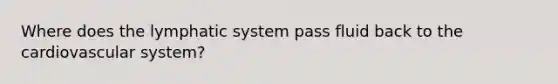 Where does the lymphatic system pass fluid back to the cardiovascular system?