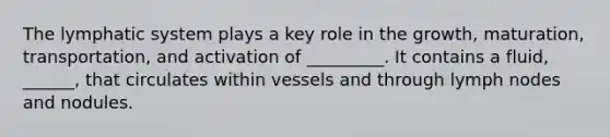 The lymphatic system plays a key role in the growth, maturation, transportation, and activation of _________. It contains a fluid, ______, that circulates within vessels and through lymph nodes and nodules.