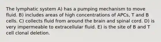 The lymphatic system A) has a pumping mechanism to move fluid. B) includes areas of high concentrations of APCs, T and B cells. C) collects fluid from around the brain and spinal cord. D) is very impermeable to extracellular fluid. E) is the site of B and T cell clonal deletion.