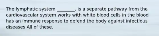 The lymphatic system ________. is a separate pathway from the cardiovascular system works with white blood cells in the blood has an immune response to defend the body against infectious diseases All of these.