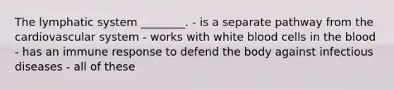 The lymphatic system ________. - is a separate pathway from the cardiovascular system - works with white blood cells in the blood - has an immune response to defend the body against infectious diseases - all of these