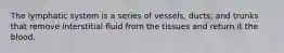 The lymphatic system is a series of vessels, ducts, and trunks that remove interstitial fluid from the tissues and return it the blood.