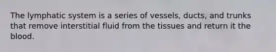The lymphatic system is a series of vessels, ducts, and trunks that remove interstitial fluid from the tissues and return it the blood.