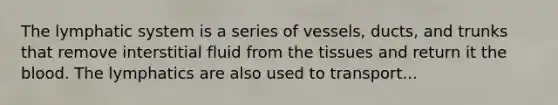 The lymphatic system is a series of vessels, ducts, and trunks that remove interstitial fluid from the tissues and return it the blood. The lymphatics are also used to transport...