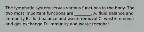 The lymphatic system serves various functions in the body. The two most important functions are ________. A. fluid balance and immunity B. fluid balance and waste removal C. waste removal and gas exchange D. immunity and waste remobal