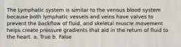 The Lymphatic system is similar to the venous blood system because both lymphatic vessels and veins have valves to prevent the backflow of fluid, and skeletal muscle movement helps create pressure gradients that aid in the return of fluid to the heart. a. True b. False