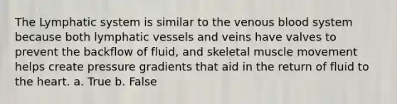 The Lymphatic system is similar to the venous blood system because both lymphatic vessels and veins have valves to prevent the backflow of fluid, and skeletal muscle movement helps create pressure gradients that aid in the return of fluid to the heart. a. True b. False