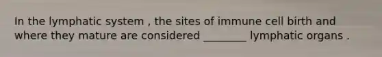 In the lymphatic system , the sites of immune cell birth and where they mature are considered ________ lymphatic organs .