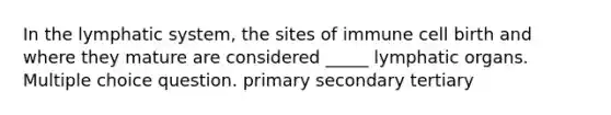 In the lymphatic system, the sites of immune cell birth and where they mature are considered _____ lymphatic organs. Multiple choice question. primary secondary tertiary