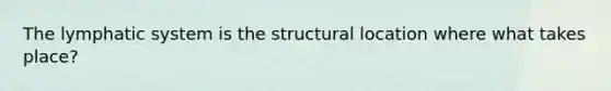 The lymphatic system is the structural location where what takes place?