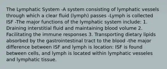 The Lymphatic System -A system consisting of lymphatic vessels through which a clear fluid (lymph) passes -Lymph is collected ISF -The major functions of the lymphatic system include: 1. Draining interstitial fluid and maintaining blood volume 2. Facilitating the immune responses 3. Transporting dietary lipids absorbed by the gastrointestinal tract to the blood -the major difference between ISF and lymph is location: ISF is found between cells, and lymph is located within lymphatic vesseles and lymphatic tissue.