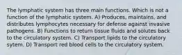 The lymphatic system has three main functions. Which is not a function of the lymphatic system. A) Produces, maintains, and distributes lymphocytes necessary for defense against invasive pathogens. B) Functions to return tissue fluids and solutes back to the circulatory system. C) Transport lipids to the circulatory sytem. D) Transport red blood cells to the circulatory system.