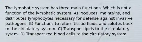 The lymphatic system has three main functions. Which is not a function of the lymphatic system. A) Produces, maintains, and distributes lymphocytes necessary for defense against invasive pathogens. B) Functions to return tissue fluids and solutes back to the circulatory system. C) Transport lipids to the circulatory sytem. D) Transport red blood cells to the circulatory system.