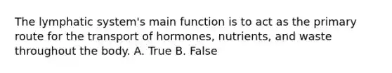 The lymphatic system's main function is to act as the primary route for the transport of hormones, nutrients, and waste throughout the body. A. True B. False