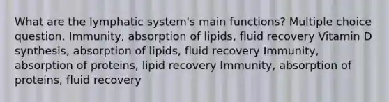 What are the lymphatic system's main functions? Multiple choice question. Immunity, absorption of lipids, fluid recovery Vitamin D synthesis, absorption of lipids, fluid recovery Immunity, absorption of proteins, lipid recovery Immunity, absorption of proteins, fluid recovery