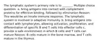 The lymphatic system's primary role is to _______. Multiple choice question. a. bring antigens into contact with complement proteins for effective binding, followed by elimination Reason: This would be an innate immune response. The lymphatic system is involved in adaptive immunity. b. bring antigens into contact with lymphocytes, allowing activation, proliferation, and differentiation of specific B and T cells into effector cells c. provide a safe environment in which B cells and T cells can mature Reason: B cells mature in the bone marrow, and T cells mature in the thymus.