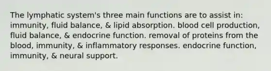 The lymphatic system's three main functions are to assist in: immunity, fluid balance, & lipid absorption. blood cell production, fluid balance, & endocrine function. removal of proteins from the blood, immunity, & inflammatory responses. endocrine function, immunity, & neural support.