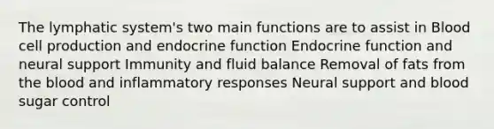 The lymphatic system's two main functions are to assist in Blood cell production and endocrine function Endocrine function and neural support Immunity and fluid balance Removal of fats from the blood and inflammatory responses Neural support and blood sugar control